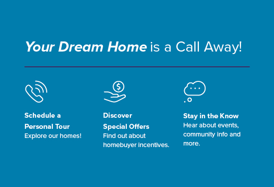Schedule a tour for a closer look at our homes. Enjoy exclusive savings and exciting incentives. Hear about pricing, special savings, and more.